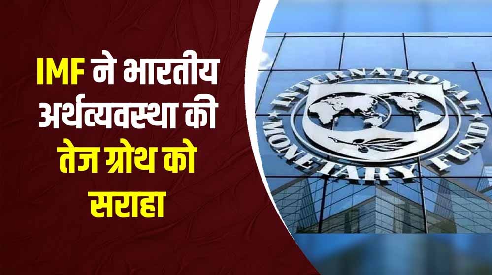 IMF ने फिर जताया भारत की इकोनॉमी पर भरोसा, GDP ग्रोथ के अनुमान में बढ़ोतरी के बाद आई नई टिप्पणी